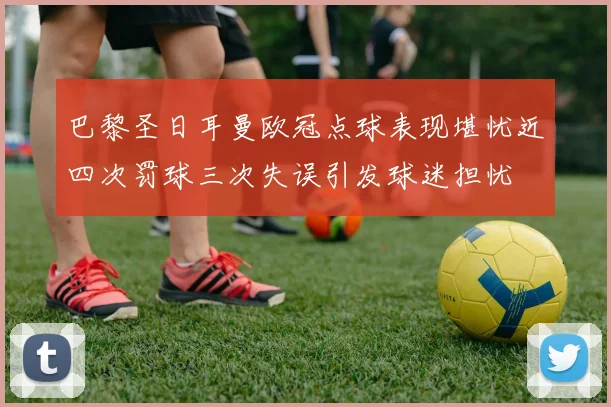 巴黎圣日耳曼欧冠点球表现堪忧近四次罚球三次失误引发球迷担忧