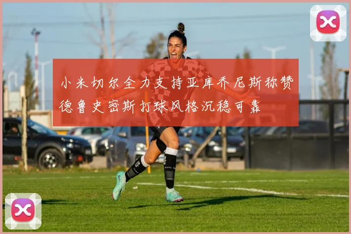 小米切尔全力支持亚库乔尼斯称赞德鲁史密斯打球风格沉稳可靠