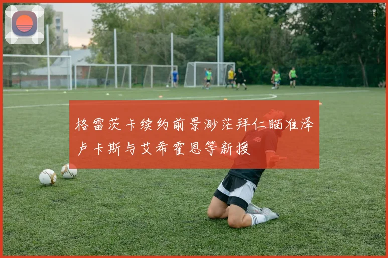 格雷茨卡续约前景渺茫拜仁瞄准泽卢卡斯与艾希霍恩等新援