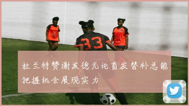 杜兰特赞谢泼德无论首发替补总能把握机会展现实力