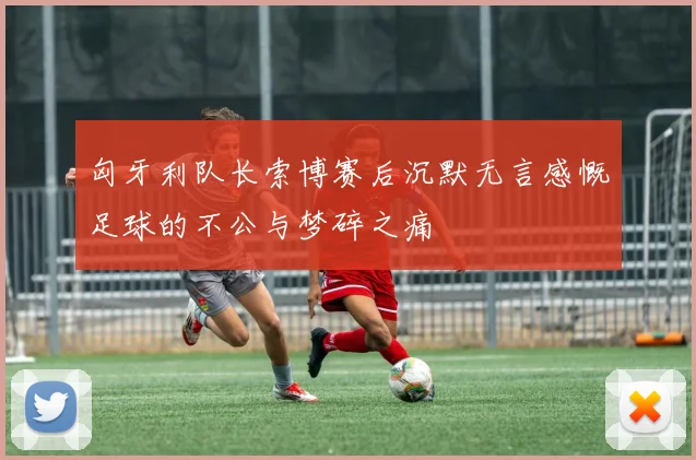 匈牙利队长索博赛后沉默无言感慨足球的不公与梦碎之痛