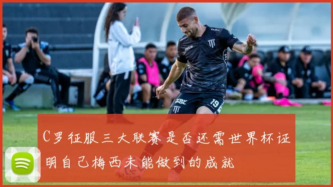C罗征服三大联赛是否还需世界杯证明自己梅西未能做到的成就