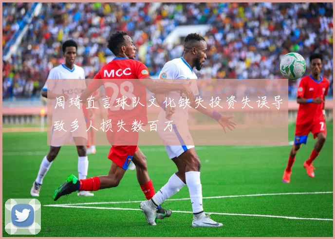 周琦直言球队文化缺失投资失误导致多人损失数百万
