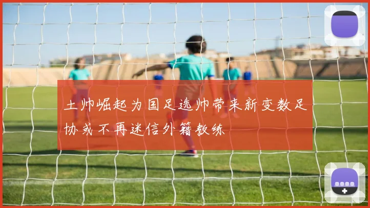 土帅崛起为国足选帅带来新变数足协或不再迷信外籍教练