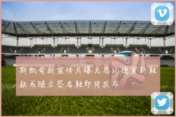斯凯奇新宣传片曝光恩比德穿新鞋款或暗示签名鞋即将发布