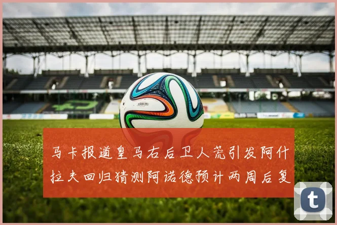 马卡报道皇马右后卫人荒引发阿什拉夫回归猜测阿诺德预计两周后复出