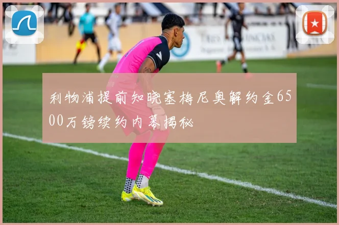 利物浦提前知晓塞梅尼奥解约金6500万镑续约内幕揭秘