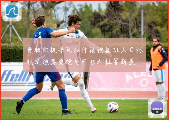 曼联积极寻觅拉什福德接班人目标锁定迪奥曼德与巴尔科拉等新星