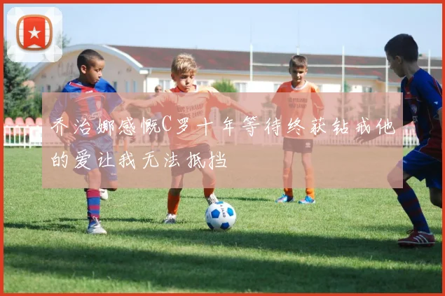 乔治娜感慨C罗十年等待终获钻戒他的爱让我无法抵挡