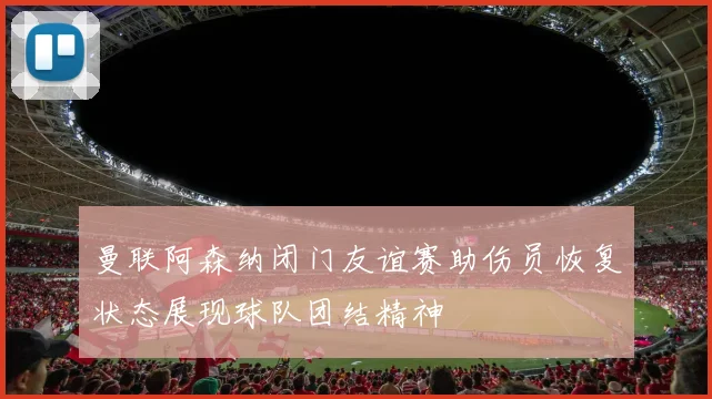 曼联阿森纳闭门友谊赛助伤员恢复状态展现球队团结精神