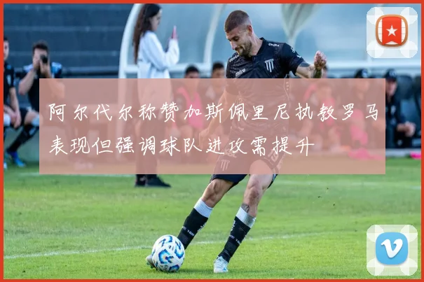 阿尔代尔称赞加斯佩里尼执教罗马表现但强调球队进攻需提升