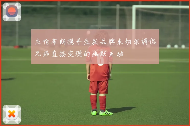 杰伦布朗携手生发品牌米切尔调侃兄弟直接变现的幽默互动