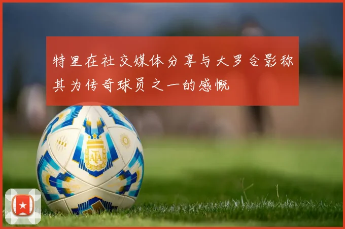 特里在社交媒体分享与大罗合影称其为传奇球员之一的感慨