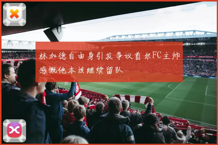 林加德自由身引发争议首尔FC主帅感慨他本该继续留队