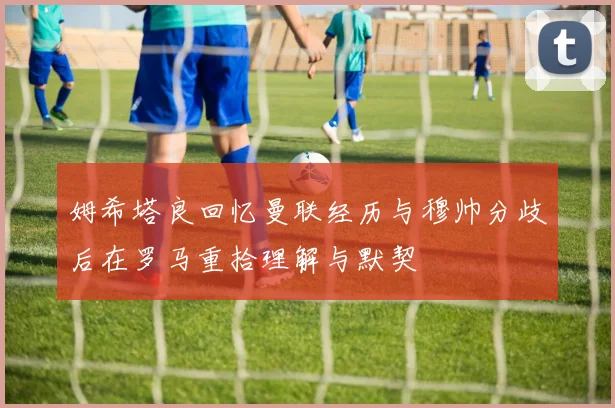 姆希塔良回忆曼联经历与穆帅分歧后在罗马重拾理解与默契