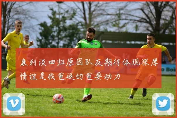 康利谈回归原因队友期待体现深厚情谊是我重返的重要动力