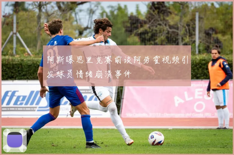 阿斯曝恩里克赛前谈阿劳霍视频引发球员情绪崩溃事件