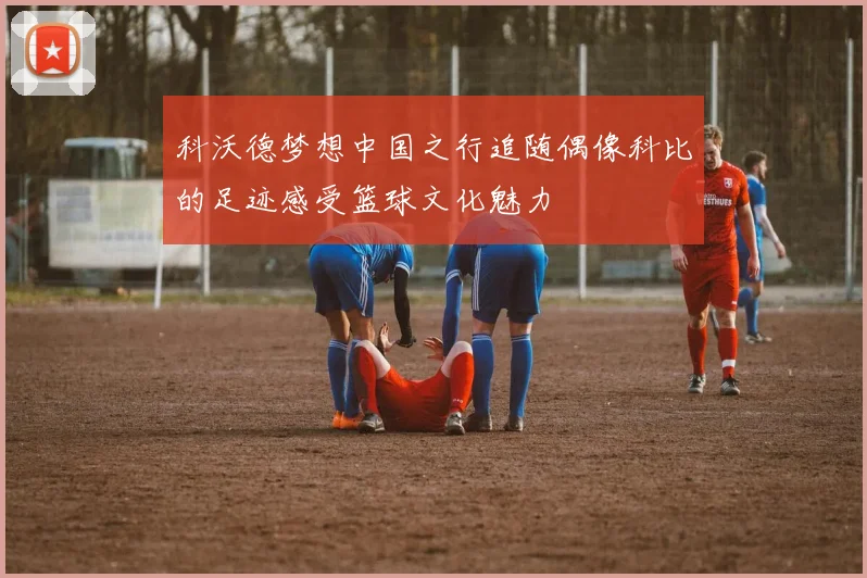 科沃德梦想中国之行追随偶像科比的足迹感受篮球文化魅力