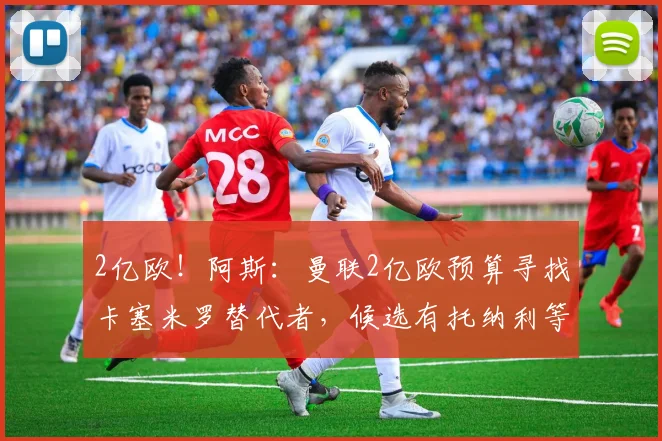 2亿欧！阿斯：曼联2亿欧预算寻找卡塞米罗替代者，候选有托纳利等