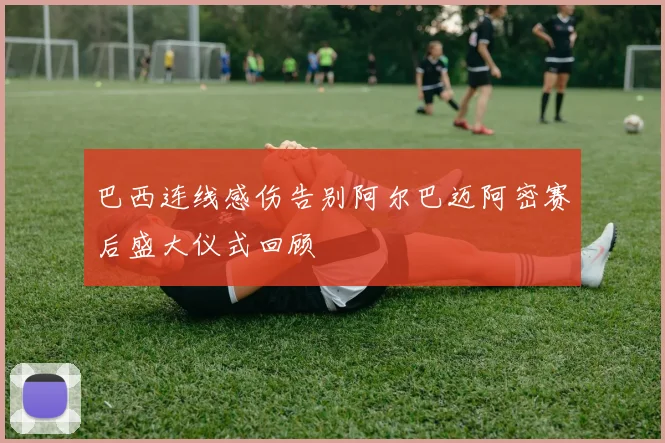 巴西连线感伤告别阿尔巴迈阿密赛后盛大仪式回顾