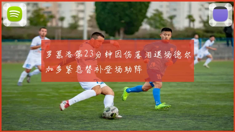 罗慕洛第23分钟因伤落泪退场德尔加多紧急替补登场助阵