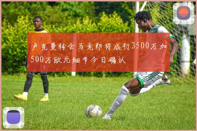 卢克曼转会马竞即将成行3500万加500万欧元细节今日确认