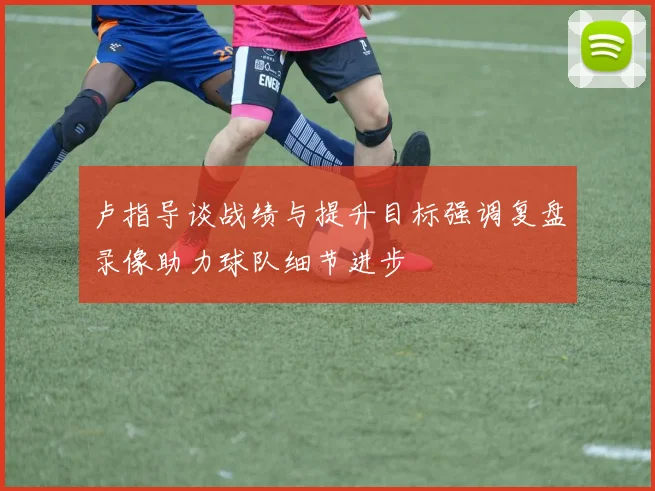 卢指导谈战绩与提升目标强调复盘录像助力球队细节进步