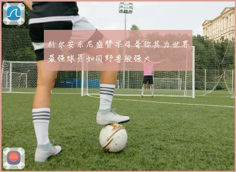 科尔安东尼盛赞字母哥称其为世界最强球员如同野兽般强大