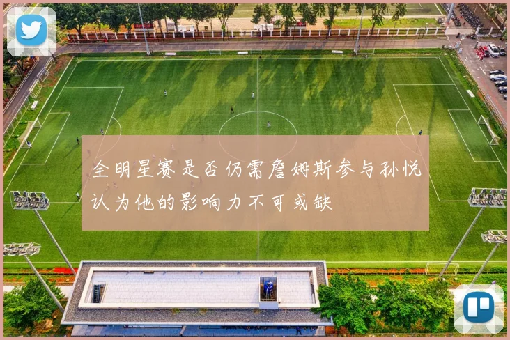 全明星赛是否仍需詹姆斯参与孙悦认为他的影响力不可或缺