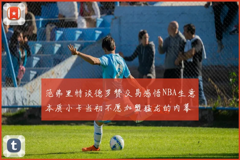 范弗里特谈德罗赞交易感悟NBA生意本质小卡当初不愿加盟猛龙的内幕揭秘
