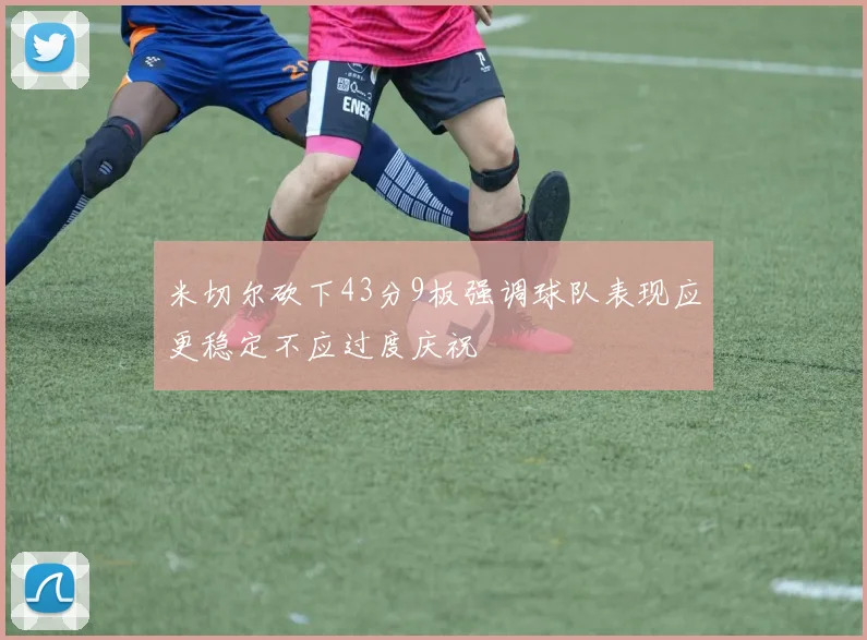 米切尔砍下43分9板强调球队表现应更稳定不应过度庆祝